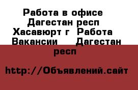 Работа в офисе - Дагестан респ., Хасавюрт г. Работа » Вакансии   . Дагестан респ.